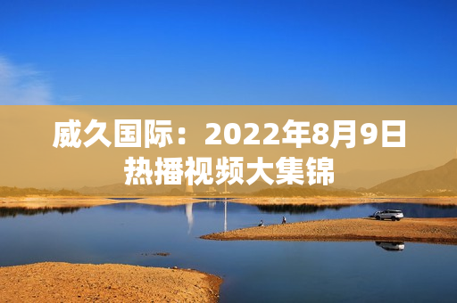 威久国际：2022年8月9日热播视频大集锦