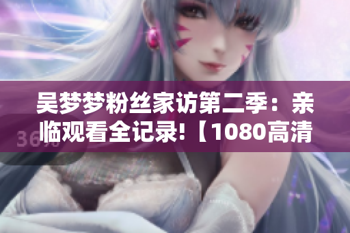 吴梦梦粉丝家访第二季：亲临观看全记录!【1080高清在线】