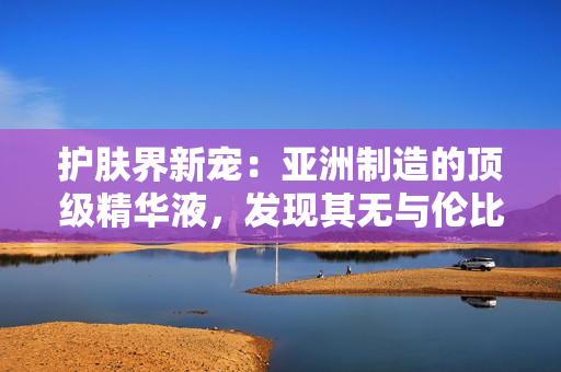 护肤界新宠：亚洲制造的顶级精华液，发现其无与伦比的功效与福利！