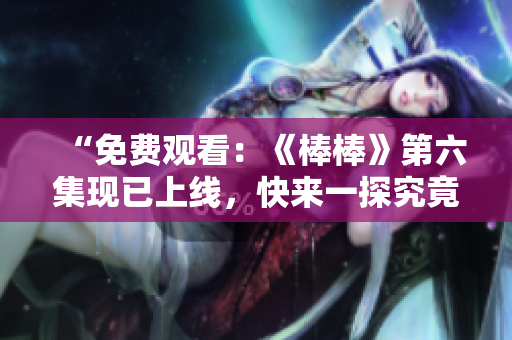 “免费观看：《棒棒》第六集现已上线，快来一探究竟！”