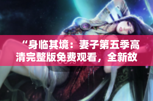“身临其境：妻子第五季高清完整版免费观看，全新故事精彩呈现！”