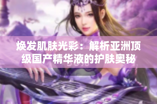 焕发肌肤光彩：解析亚洲顶级国产精华液的护肤奥秘