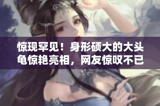 惊现罕见！身形硕大的大头龟惊艳亮相，网友惊叹不已
