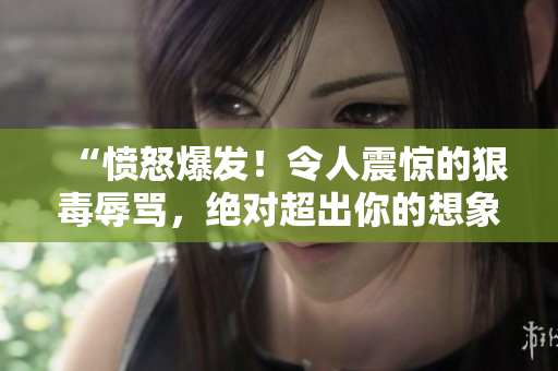 “愤怒爆发！令人震惊的狠毒辱骂，绝对超出你的想象！”