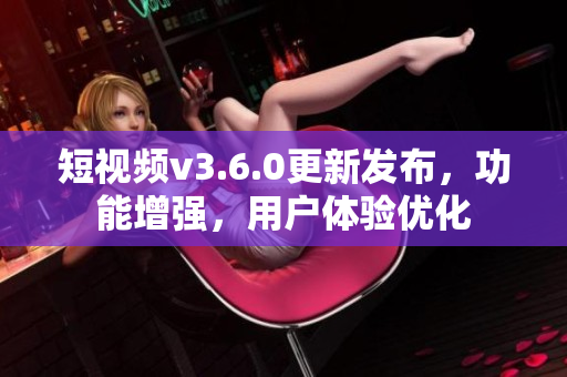 短视频v3.6.0更新发布，功能增强，用户体验优化