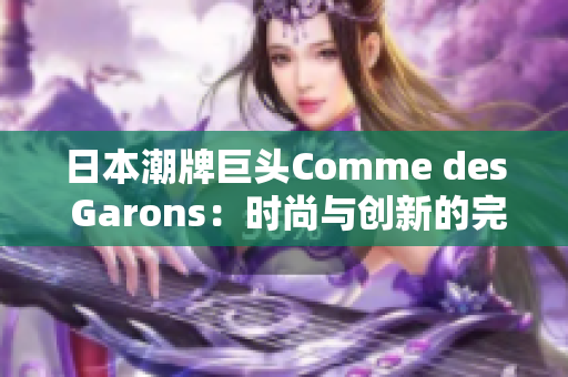 日本潮牌巨头Comme des Garons：时尚与创新的完美融合