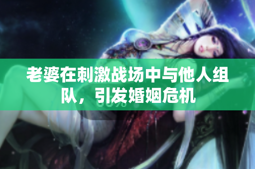 老婆在刺激战场中与他人组队，引发婚姻危机