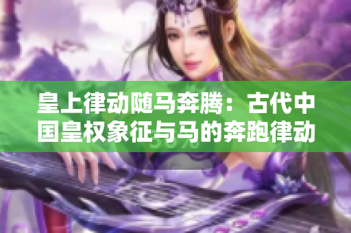皇上律动随马奔腾：古代中国皇权象征与马的奔跑律动相互呼应