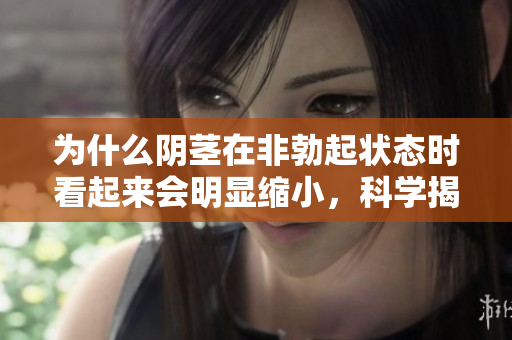 为什么阴茎在非勃起状态时看起来会明显缩小，科学揭秘其中原因