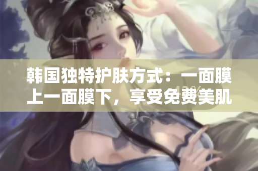 韩国独特护肤方式：一面膜上一面膜下，享受免费美肌奇迹