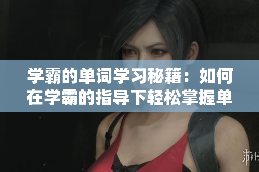 学霸的单词学习秘籍：如何在学霸的指导下轻松掌握单词？