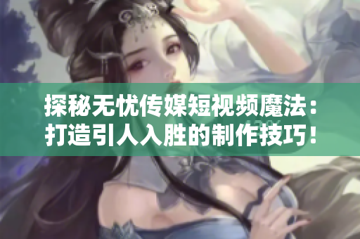 探秘无忧传媒短视频魔法：打造引人入胜的制作技巧！