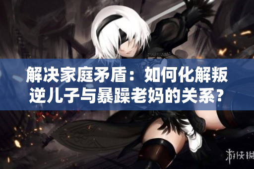 解决家庭矛盾：如何化解叛逆儿子与暴躁老妈的关系？