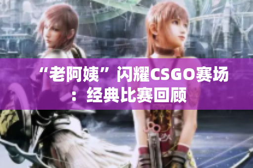 “老阿姨”闪耀CSGO赛场：经典比赛回顾