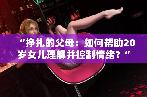 “挣扎的父母：如何帮助20岁女儿理解并控制情绪？”