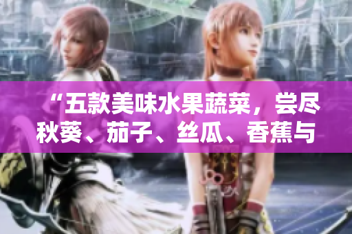 “五款美味水果蔬菜，尝尽秋葵、茄子、丝瓜、香蕉与榴莲的鲜甜滋味！”