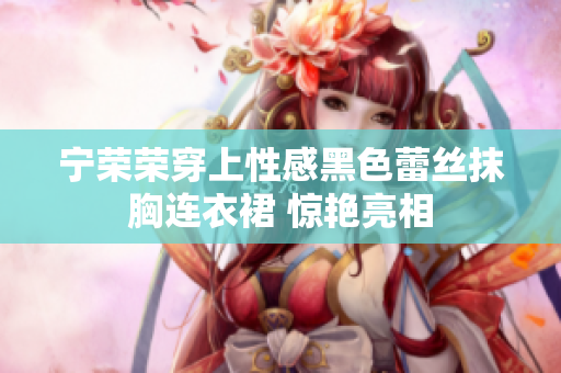 宁荣荣穿上性感黑色蕾丝抹胸连衣裙 惊艳亮相