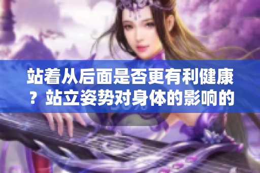 站着从后面是否更有利健康？站立姿势对身体的影响的重要性
