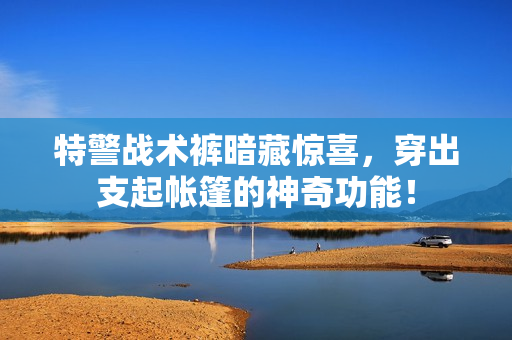 特警战术裤暗藏惊喜，穿出支起帐篷的神奇功能！