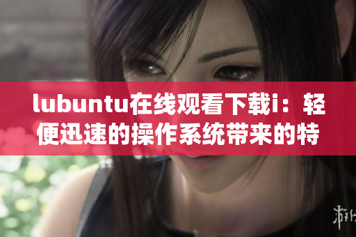 lubuntu在线观看下载i：轻便迅速的操作系统带来的特色