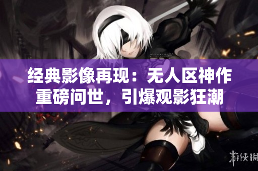 经典影像再现：无人区神作重磅问世，引爆观影狂潮