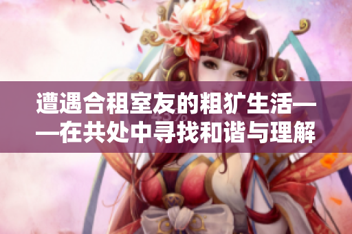遭遇合租室友的粗犷生活——在共处中寻找和谐与理解的努力