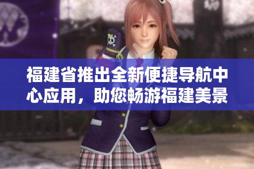 福建省推出全新便捷导航中心应用，助您畅游福建美景