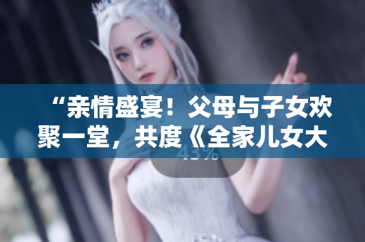“亲情盛宴！父母与子女欢聚一堂，共度《全家儿女大联欢》第14集”