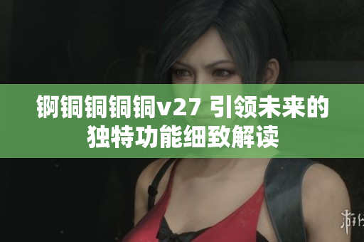 锕铜铜铜铜v27 引领未来的独特功能细致解读