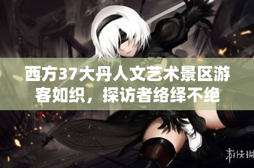 西方37大丹人文艺术景区游客如织，探访者络绎不绝