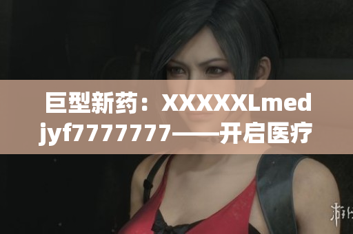 巨型新药：XXXXXLmedjyf7777777——开启医疗革命的里程碑