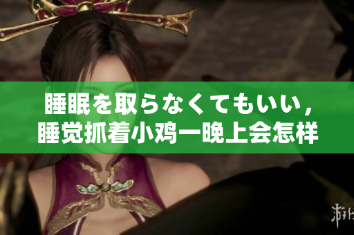 睡眠を取らなくてもいい，睡觉抓着小鸡一晚上会怎样，睡过年纪最大的多少岁六十多，水润紧致销魂低吟古代，水润紧致销魂低吟，说说都是怎么的干对象的214