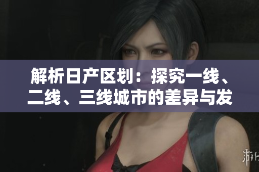 解析日产区划：探究一线、二线、三线城市的差异与发展趋势