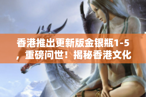 香港推出更新版金银瓶1-5，重磅问世！揭秘香港文化新篇章