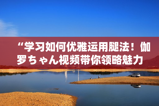 “学习如何优雅运用腿法！伽罗ちゃん视频带你领略魅力技巧”