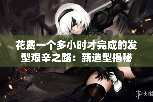 花费一个多小时才完成的发型艰辛之路：新造型揭秘