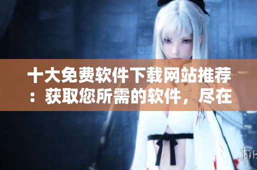 十大免费软件下载网站推荐：获取您所需的软件，尽在这里！