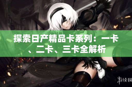 探索日产精品卡系列：一卡、二卡、三卡全解析