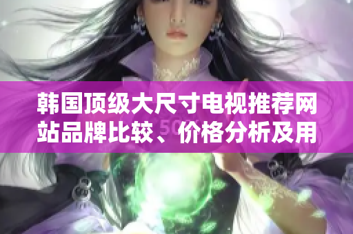 韩国顶级大尺寸电视推荐网站品牌比较、价格分析及用户评价