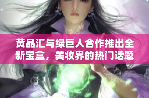 黄品汇与绿巨人合作推出全新宝盒，美妆界的热门话题
