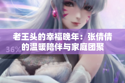 老王头的幸福晚年：张倩倩的温暖陪伴与家庭团聚