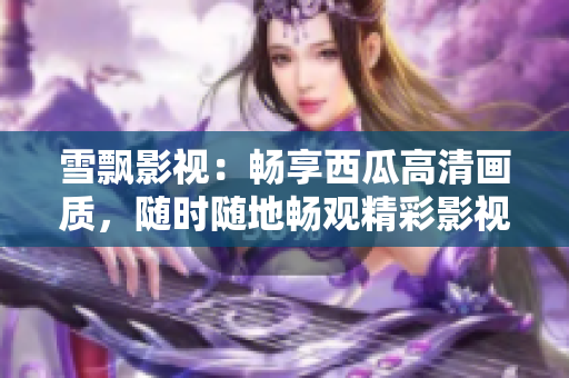 雪飘影视：畅享西瓜高清画质，随时随地畅观精彩影视作品