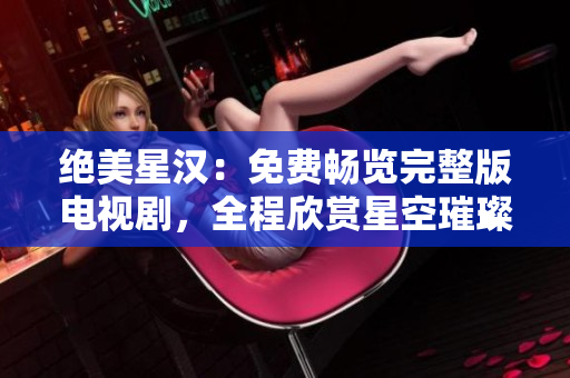 绝美星汉：免费畅览完整版电视剧，全程欣赏星空璀璨之美！
