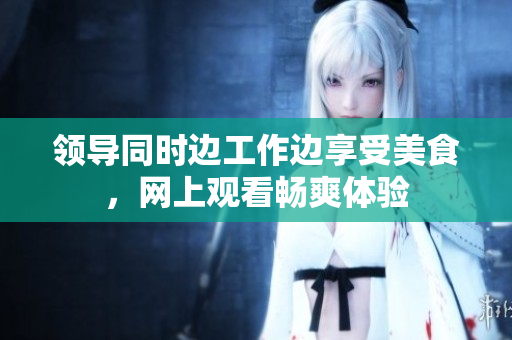 领导同时边工作边享受美食，网上观看畅爽体验