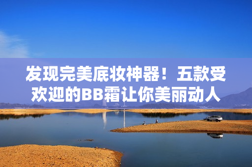 发现完美底妆神器！五款受欢迎的BB霜让你美丽动人