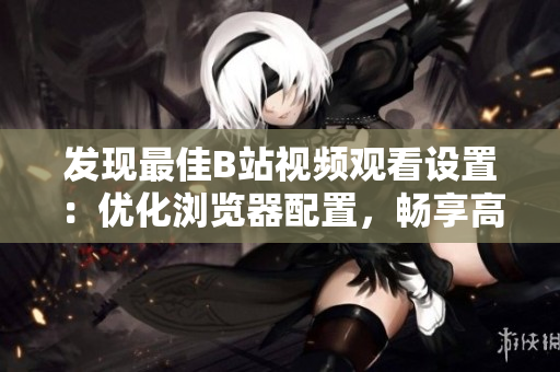 发现最佳B站视频观看设置：优化浏览器配置，畅享高清视频