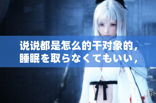 说说都是怎么的干对象的，睡眠を取らなくてもいい，睡觉抓着小鸡一晚上会怎样，睡过年纪最大的多少岁六十多，水润紧致销魂低吟古代，水润紧致销魂低吟587