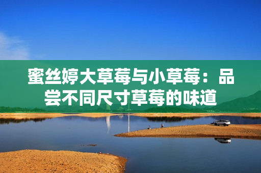蜜丝婷大草莓与小草莓：品尝不同尺寸草莓的味道