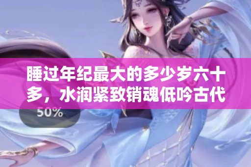 睡过年纪最大的多少岁六十多，水润紧致销魂低吟古代，水润紧致销魂低吟，说说都是怎么的干对象的，睡眠を取らなくてもいい，睡觉抓着小鸡一晚上会怎样26