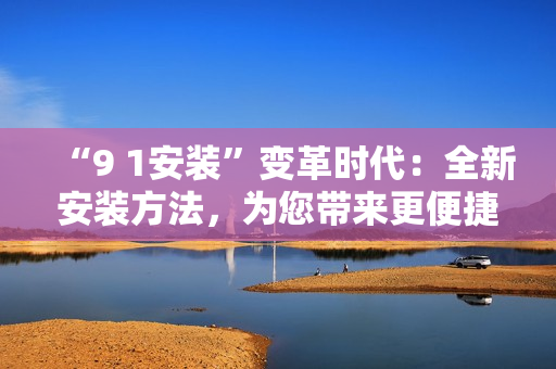 “9 1安装”变革时代：全新安装方法，为您带来更便捷的体验